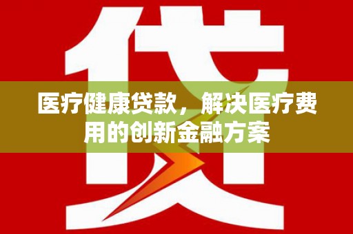 中卫医疗健康贷款，解决医疗费用的创新金融方案