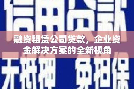 中卫融资租赁公司贷款，企业资金解决方案的全新视角
