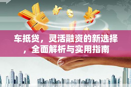 中卫车抵贷，灵活融资的新选择，全面解析与实用指南